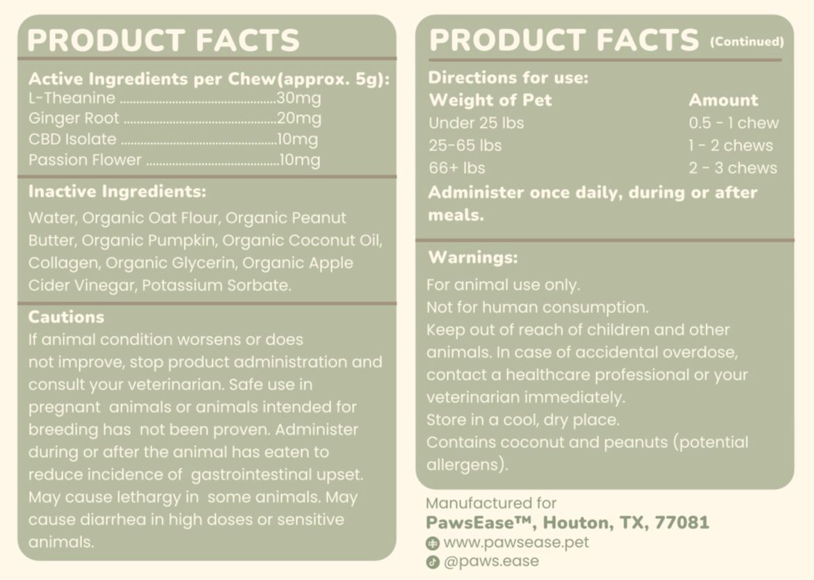 Active ingredients per chew (~5g):

L-Theanine — 30mg
Ginger Root — 20mg
CBD Isolate — 10mg
Passion Flower — 10mg

Made with: Organic Oat Flour, Organic Peanut Butter, Organic Pumpkin, Organic Coconut Oil, Collagen, Organic Glycerin, Organic Apple Cider Vinegar
No fillers. No mystery ingredients. Just what's on the label.